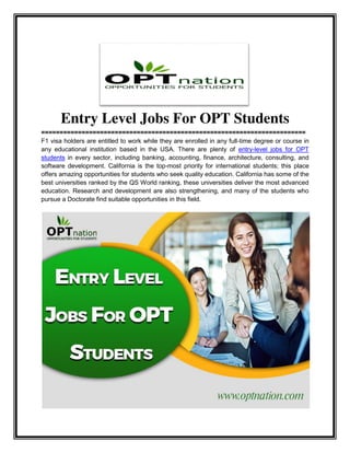 Entry Level Jobs For OPT Students
========================================================================
F1 visa holders are entitled to work while they are enrolled in any full-time degree or course in
any educational institution based in the USA. There are plenty of entry-level jobs for OPT
students in every sector, including banking, accounting, finance, architecture, consulting, and
software development. California is the top-most priority for international students; this place
offers amazing opportunities for students who seek quality education. California has some of the
best universities ranked by the QS World ranking, these universities deliver the most advanced
education. Research and development are also strengthening, and many of the students who
pursue a Doctorate find suitable opportunities in this field.
 