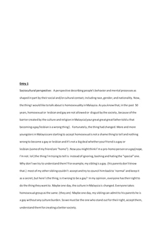 Entry 1 
Sociocultural perspective : A perspective describing people’s behavior and mental processes as 
shaped in part by their social and/or cultural contact, including race, gender, and nationality. Now, 
the thing I would like to talk about is homosexuality in Malaysia. As you know that, in the past 50 
years, homosexual or lesbian and gay are not allowed or disgust by the society , because of the 
barrier created by the culture and religion in Malaysia(your great great great father told u that 
becoming a gay/lesbian is a wrong thing} . Fortunately, the thing had changed. More and more 
youngsters in Malaysia are starting to accept homosexual is not a shame thing to tell and nothing 
wrong to become a gay or lesbian and It’s not a big deal whether your friend is a gay or 
lesbian.(some of my friend are “homo”) . Now you might think I’m a pro-homo person or a gay(nope, 
I’m not. lol ) the thing I’m trying to tell is instead of ignoring, bashing and hating the “special” one. 
Why don’t we try to understand them? For example, my sibling is a gay. (his parents don’t know 
that.) most of my other sibling couldn’t accept and try to council him back to ‘normal’ and keep it 
as a secret, but here’s the thing, is it wrong to be a gay? In my opinion , everyone has their right to 
do the thing they want to. Maybe one day, the culture in Malaysia is changed. Everyone takes 
homosexual group as the same. (they are) Maybe one day, my sibling can admit to his parents he is 
a gay without any culture burden. So we must be the one who stand out for their right, accept them, 
understand them for creating a better society. 
 