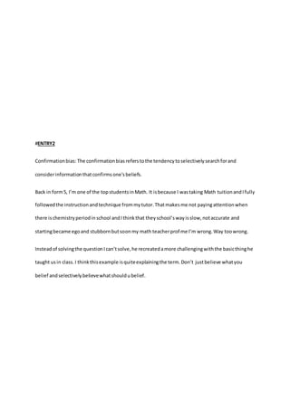 #ENTRY2 
Confirmation bias: The confirmation bias refers to the tendency to selectively search for and 
consider information that confirms one's beliefs. 
Back in form 5, I’m one of the top students in Math. It is because I was taking Math tuition and I fully 
followed the instruction and technique from my tutor. That makes me not paying attention when 
there is chemistry period in school and I think that they school’s way is slow, not accurate and 
starting became ego and stubborn but soon my math teacher prof me I’m wrong. Way too wrong. 
Instead of solving the question I can’t solve, he recreated a more challenging with the basic thing he 
taught us in class. I think this example is quite explaining the term. Don’t just believe what you 
belief and selectively believe what should u belief. 
 