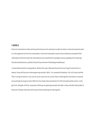 # ENTRY 5 
Extrinsic motivation refers to the performance of an activity in order to attain a desired outcome and 
it is the opposite of intrinsic motivation. Extrinsic motivation comes from influences outside of the 
individual. Common extrinsic motivations are rewards (for example money or grades) for showing 
the desired behavior, and the threat of punishment following misbehavior. 
I remembered when I was grade 6, before the upsr. My parent promise me if I get at least 4 As or 
above, they will buy me a latest gaming console. Well , it is a powerful booster for a 12 years old kid. 
Then I study as hard as I can, do as much exercise as I could. (Here showing the incentive or rewards 
are pushing me to give more effect to my study.) but somehow I’m still screwed up the exam, I only 
get 3 As. Despite of that, my parent still buy me gaming console but after a few months they broke it, 
because I always skip class and stay at home playing my video game. 
 