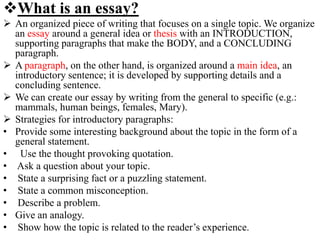 What is an essay?
 An organized piece of writing that focuses on a single topic. We organize
an essay around a general idea or thesis with an INTRODUCTION,
supporting paragraphs that make the BODY, and a CONCLUDING
paragraph.
 A paragraph, on the other hand, is organized around a main idea, an
introductory sentence; it is developed by supporting details and a
concluding sentence.
 We can create our essay by writing from the general to specific (e.g.:
mammals, human beings, females, Mary).
 Strategies for introductory paragraphs:
• Provide some interesting background about the topic in the form of a
general statement.
• Use the thought provoking quotation.
• Ask a question about your topic.
• State a surprising fact or a puzzling statement.
• State a common misconception.
• Describe a problem.
• Give an analogy.
• Show how the topic is related to the reader’s experience.
 