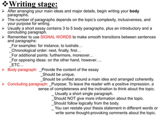 Writing stage:
 After arranging your main ideas and major details, begin writing your body
paragraphs.
 The number of paragraphs depends on the topic’s complexity, inclusiveness, and
your purpose for writing.
 Usually a short essay contains 3 to 5 body paragraphs, plus an introductory and a
concluding paragraph.
 Remember to use SIGNAL WORDS to make smooth transitions between sentences
and paragraphs:
_For examples: for instance, to lustrate…
_Chronological order: next, finally, first…
_For additional points: furthermore, moreover…
_For opposing ideas: on the other hand, however….
_ETC…
 Body paragraph: _Provide the content of the essay
_Should be unique.
_Should be unified around a main idea and arranged coherently.
 Concluding paragraph: _Purpose: To leave the reader with a positive impression, a
sense of completeness and the inclination to think about the topic.
_ Usually a short single paragraph.
_Should NOT give more information about the topic.
_Should follow logically from the body.
_ You can restate your thesis statement in different words or
write some thought-provoking comments about the topic.
 