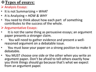 Types of essays:
 Analysis Essays:
• It is not Summarizing = WHAT
• It is Analyzing = HOW & WHY
• You need to think about how each part of something
contributes to the success of the whole.
 Argumentative Essays:
• It is not the same thing as persuasive essays; an argument
paper presents a stronger claim.
• You will need to gather evidence and present a well-
reasoned argument on a debatable issue.
• You must base your paper on a strong position to make it
debatable.
• You MUST choose one side or the other when you write an
argument paper. Don’t be afraid to tell others exactly how
you think things should go because that’s what we expect
from an argument paper.
 