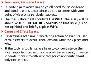  Persuasive/Persuade Essays:
• To write a persuasive paper, you’ll need to use evidence
and good reasons to convince others to agree with your
point of view on a particular subject.
• The thesis statement should tell us WHAT the essay will be
about, WHERE THE AUTHOR STANDS on that issue (his or
her opinion) and briefly explain WHY.
 Cause and Effect Essays:
• Determine a scenario in which one action or event caused
certain effects to occur. Then, explain what took place and
why.
• If the topic is too large, we have to concentrate on the
most important cause of some problem or event, or we can
separate them into different categories and write about
only one aspect.
 