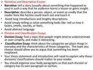  Narrative and Descriptive Essays:
• Narrative: tell a story (usually about something that happened to
you) in such a way that he audience learns a lesson or gains insight.
• Descriptive: describe a person, object, or event so vividly that the
reader feels like he/she could reach out and touch it.
• Avoid long introductions and lengthy descriptions.
• Avoid simply telling us what something looks like--tell us how it
tastes, smells, sounds, or feels.
• Avoid abstract language.
 Division and Classification Essays:
• Division Essay: find a topic that people might tend to underestimate
or over-simplify, and make it interesting.
• Classification Essay: think about the categories we place things in
everyday and the characteristics of those categories. The topic you
choose should allow you to argue that something has been
misplaced.
• Your thesis statement and introduction will need to explain why these
divisions/ classifications should matter to your reader.
• You should organize your body paragraphs so that each division or
category has its own paragraph or section.
 