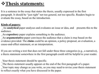 Thesis statements:
It is a sentence in the essay that states the thesis, usually expressed in the first
paragraph. It should be “just right” not too general, not too specific. Readers begin to
evaluate the essay, based on the introduction.
Kinds of papers:
_An analytical paper analyses and evaluates an issue or idea, and presents this to the
audience.
_An expository paper explains something to the audience.
_An argumentative paper convinces the audience that a claim is true based on the
evidence provided. The claim could be an opinion, a policy proposal, an evaluation, a
cause-and-effect statement, or an interpretation.
If you are writing a text that does not fall under these three categories (e.g., a narrative),
a thesis statement somewhere in the first paragraph could still be helpful to your reader.
_Your thesis statement should be specific.
_The thesis statement usually appears at the end of the first paragraph of a paper.
_Your topic may change as you write, so you may need to revise your thesis statement
to reflect exactly what you have discussed in the paper.
 