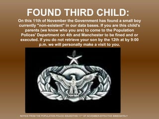 On this 11th of November the Government has found a small boy currently &quot;non-existent&quot; in our data bases. If you are this child's parents (we know who you are) to come to the Population Polices' Department on 4th and Manchester to be fined and or executed. If you do not retrieve your son by the 12th at by 9:00 p.m. we will personally make a visit to you. FOUND THIRD CHILD: NOTICE FROM THE POPULATION POLICE ISSUEDTHIS 11 TH  OF NOVEMBER-EFFECTIVE IMMEDIATELY 