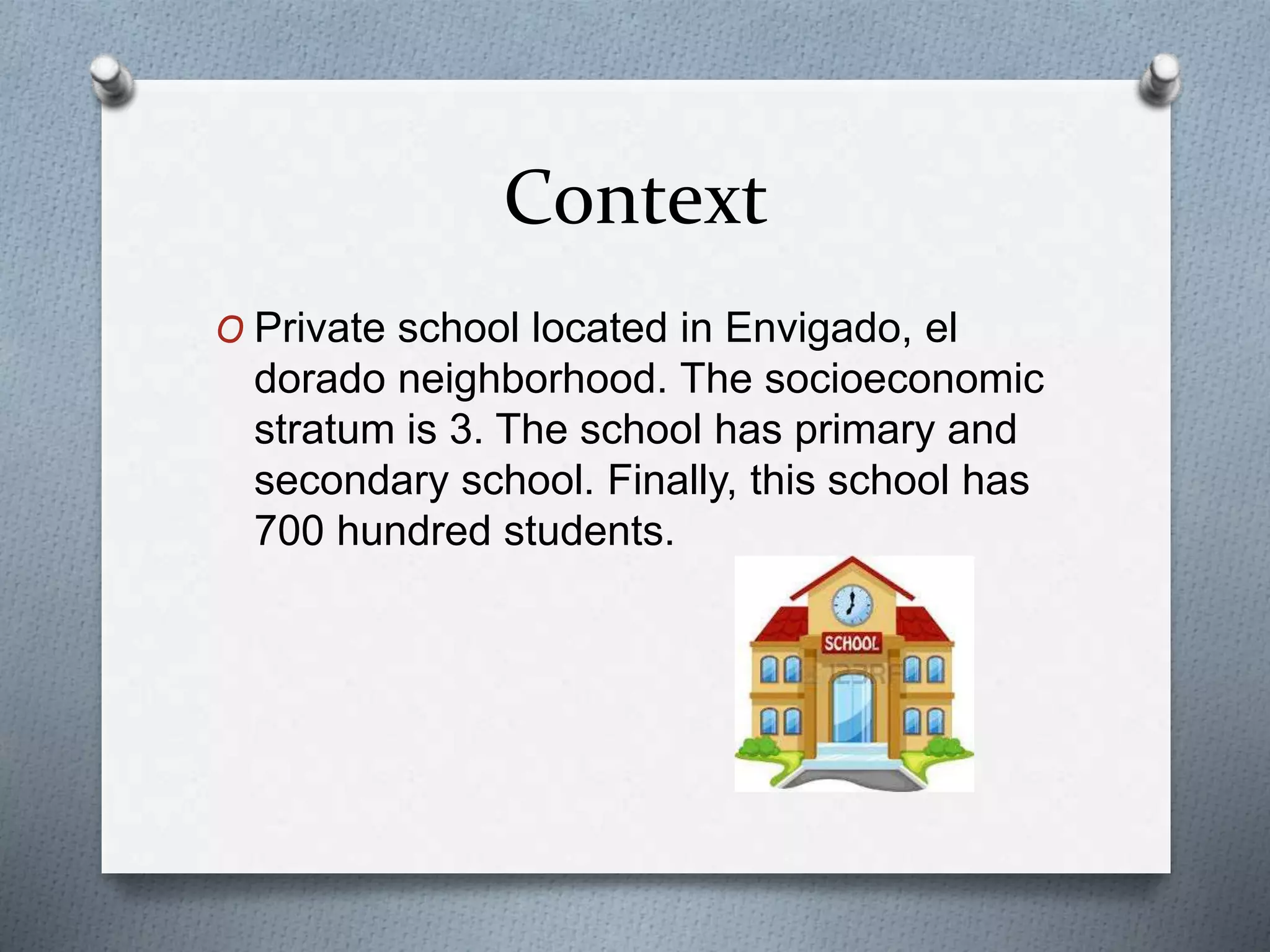 Context
O Private school located in Envigado, el
dorado neighborhood. The socioeconomic
stratum is 3. The school has primary and
secondary school. Finally, this school has
700 hundred students.