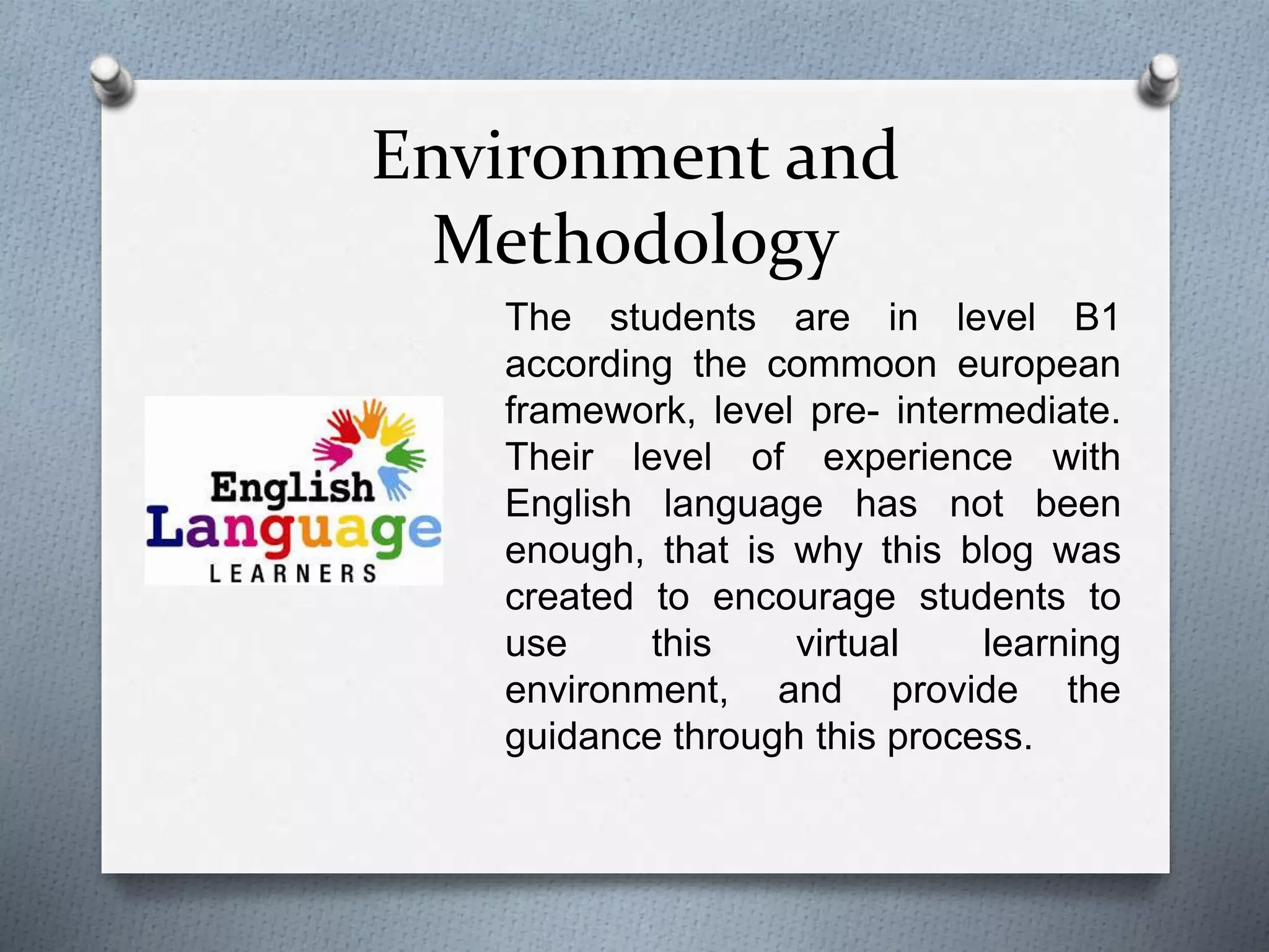Environment and
Methodology
The students are in level B1
according the commoon european
framework, level pre- intermediate.
Their level of experience with
English language has not been
enough, that is why this blog was
created to encourage students to
use this virtual learning
environment, and provide the
guidance through this process.