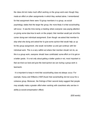 the class did not make much effort working on the group work even though they
made an effort on other assignments in which they worked alone. I remembered
for that assignment there were 10 group members in a group, as social
psychology states that the larger the group, the more likely it is that social loafing
will occur. It was the time during a meeting where everyone was paying attention
on giving some idea how to work on the project, that member would just sit at the
corner doing own individual assignment. Even though we asked that member to
stop what she doing and asked her to give some opinion that would help us up
for the group assignment, she would not bother us and just continue with her
individual work. This is a very selfish act where that member should not do, as
this is a group work, everyone should have contributed some effort on it to get on
a better grade. It is not only about getting a better grade or not, most important is
that we tried our best and give the best opinion we can during a group work is
teamwork.
It is important to keep in mind that social loafing does not always occur. For
example, Karau and Williams (1997) found that social loafing did not occur for a
cohesive group. Moreover, the findings of their second study suggest that people
may actually make a greater effort when working with coworkers who are low in
ability (a social compensation effect)
(835 words)
 