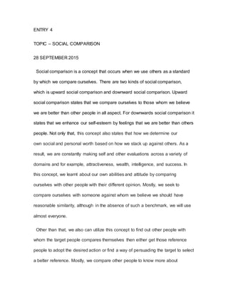 ENTRY 4
TOPIC – SOCIAL COMPARISON
28 SEPTEMBER 2015
Social comparison is a concept that occurs when we use others as a standard
by which we compare ourselves. There are two kinds of social comparison,
which is upward social comparison and downward social comparison. Upward
social comparison states that we compare ourselves to those whom we believe
we are better than other people in all aspect. For downwards social comparison it
states that we enhance our self-esteem by feelings that we are better than others
people. Not only that, this concept also states that how we determine our
own social and personal worth based on how we stack up against others. As a
result, we are constantly making self and other evaluations across a variety of
domains and for example, attractiveness, wealth, intelligence, and success. In
this concept, we learnt about our own abilities and attitude by comparing
ourselves with other people with their different opinion. Mostly, we seek to
compare ourselves with someone against whom we believe we should have
reasonable similarity, although in the absence of such a benchmark, we will use
almost everyone.
Other than that, we also can utilize this concept to find out other people with
whom the target people compares themselves then either get those reference
people to adopt the desired action or find a way of persuading the target to select
a better reference. Mostly, we compare other people to know more about
 