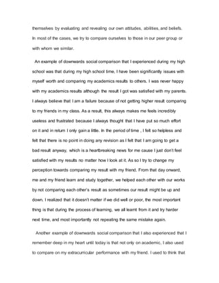 themselves by evaluating and revealing our own attitudes, abilities, and beliefs.
In most of the cases, we try to compare ourselves to those in our peer group or
with whom we similar.
An example of downwards social comparison that I experienced during my high
school was that during my high school time, I have been significantly issues with
myself worth and comparing my academics results to others. I was never happy
with my academics results although the result I got was satisfied with my parents.
I always believe that I am a failure because of not getting higher result comparing
to my friends in my class. As a result, this always makes me feels incredibly
useless and frustrated because I always thought that I have put so much effort
on it and in return I only gain a little. In the period of time , I felt so helpless and
felt that there is no point in doing any revision as I felt that I am going to get a
bad result anyway, which is a heartbreaking news for me cause I just don’t feel
satisfied with my results no matter how I look at it. As so I try to change my
perception towards comparing my result with my friend. From that day onward,
me and my friend learn and study together, we helped each other with our works
by not comparing each other’s result as sometimes our result might be up and
down. I realized that it doesn’t matter if we did well or poor, the most important
thing is that during the process of learning, we all learnt from it and try harder
next time, and most importantly not repeating the same mistake again.
Another example of downwards social comparison that I also experienced that I
remember deep in my heart until today is that not only on academic, I also used
to compare on my extracurricular performance with my friend. I used to think that
 