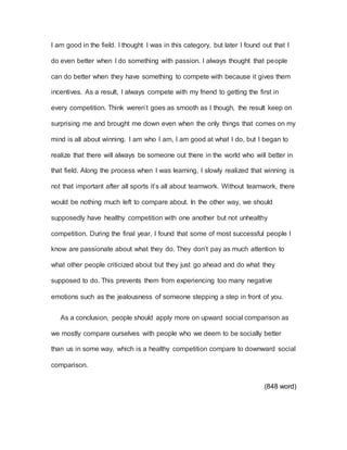 I am good in the field. I thought I was in this category, but later I found out that I
do even better when I do something with passion. I always thought that people
can do better when they have something to compete with because it gives them
incentives. As a result, I always compete with my friend to getting the first in
every competition. Think weren’t goes as smooth as I though, the result keep on
surprising me and brought me down even when the only things that comes on my
mind is all about winning. I am who I am, I am good at what I do, but I began to
realize that there will always be someone out there in the world who will better in
that field. Along the process when I was learning, I slowly realized that winning is
not that important after all sports it’s all about teamwork. Without teamwork, there
would be nothing much left to compare about. In the other way, we should
supposedly have healthy competition with one another but not unhealthy
competition. During the final year, I found that some of most successful people I
know are passionate about what they do. They don’t pay as much attention to
what other people criticized about but they just go ahead and do what they
supposed to do. This prevents them from experiencing too many negative
emotions such as the jealousness of someone stepping a step in front of you.
As a conclusion, people should apply more on upward social comparison as
we mostly compare ourselves with people who we deem to be socially better
than us in some way, which is a healthy competition compare to downward social
comparison.
(848 word)
 