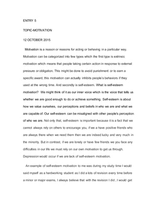 ENTRY 5
TOPIC-MOTIVATION
12 OCTOBER 2015
Motivation is a reason or reasons for acting or behaving in a particular way.
Motivation can be categorized into few types which the first type is extrinsic
motivation which means that people taking certain action in response to external
pressure or obligation. This might be done to avoid punishment or to earn a
specific award, this motivation can actually inhibits people’s behaviors if they
used at the wrong time. And secondly is self-esteem. What is self-esteem
motivation? We might think of it as our inner voice which is the voice that tells us
whether we are good enough to do or achieve something. Self-esteem is about
how we value ourselves, our perceptions and beliefs in who we are and what we
are capable of. Our self-esteem can be misaligned with other people's perception
of who we are. Not only that, self-esteem is important because it is a fact that we
cannot always rely on others to encourage you, if we a have positive friends who
are always there when we need them then we are indeed lucky and very much in
the minority. But in contrast, if we are lonely or have few friends we you face any
difficulties in our life we must rely on our own motivation to get us through.
Depression would occur if we are lack of self-esteem motivation.
An example of self-esteem motivation to me was during my study time I would
said myself as a hardworking student as I did a lots of revision every time before
a minor or major exams, I always believe that with the revision I did , I would get
 