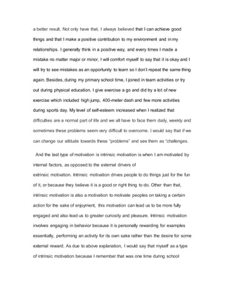 a better result. Not only have that, I always believed that I can achieve good
things and that I make a positive contribution to my environment and in my
relationships. I generally think in a positive way, and every times I made a
mistake no matter major or minor, I will comfort myself to say that it is okay and I
will try to see mistakes as an opportunity to learn so I don’t repeat the same thing
again. Besides, during my primary school time, I joined in team activities or try
out during physical education. I give exercise a go and did try a lot of new
exercise which included high jump, 400-meter dash and few more activities
during sports day. My level of self-esteem increased when I realized that
difficulties are a normal part of life and we all have to face them daily, weekly and
sometimes these problems seem very difficult to overcome. I would say that if we
can change our attitude towards these “problems” and see them as “challenges.
And the last type of motivation is intrinsic motivation is when I am motivated by
internal factors, as opposed to the external drivers of
extrinsic motivation. Intrinsic motivation drives people to do things just for the fun
of it, or because they believe it is a good or right thing to do. Other than that,
intrinsic motivation is also a motivation to motivate peoples on taking a certain
action for the sake of enjoyment, this motivation can lead us to be more fully
engaged and also lead us to greater curiosity and pleasure. Intrinsic motivation
involves engaging in behavior because it is personally rewarding for examples
essentially, performing an activity for its own sake rather than the desire for some
external reward. As due to above explanation, I would say that myself as a type
of intrinsic motivation because I remember that was one time during school
 