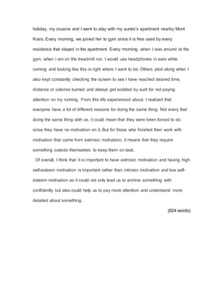 holiday, my cousins and I went to stay with my auntie’s apartment nearby Mont
Kiara. Every morning, we joined her to gym since it is free used by every
residence that stayed in the apartment. Every morning, when I was around at the
gym, when I am on the treadmill run, I would use headphones in ears while
running and looking like this is right where I want to be. Others plod along when I
also kept constantly checking the screen to see I have reached desired time,
distance or calories burned and always get scolded by aunt for not paying
attention on my running. From this life experienced about, I realized that
everyone have a lot of different reasons for doing the same thing. Not every that
doing the same thing with us, it could mean that they were been forced to do
since they have no motivation on it. But for those who finished their work with
motivation that came from extrinsic motivation, it means that they require
something outside themselves to keep them on task.
Of overall, I think that it is important to have extrinsic motivation and having high
self-esteem motivation is important rather than intrinsic motivation and low self-
esteem motivation as it could not only lead us to archive something with
confidently but also could help us to pay more attention and understand more
detailed about something.
(824 words)
 