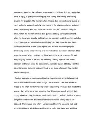 assignment together, the café was so crowded on that time. And so, I notice that
there is a guy, a quite good looking guy was staring and smiling and waving
towards my direction. The moment when I realize that he was looking toward at
me, I feel quite awkward and shy for a moment, the situation got even awkward
when I tried to say hello and smile back at him. I couldn’t resist his delightful
smile. When the moment I realize that guy was actually waving to his friend,
when his friend was actually walking from my back so I couldn’t see him and also
due to overcrowded situation in the café shop. But then I realized that it was
coincidence to have a false consumption and assume that when peoples
are looking around were curiosity or a desire to attract a person's attention. I feel
so embarrassed when I realized my friend watch the whole process of it and
keep laughing at me. In the end we ended up chatting together and totally
abandon and forgot about the assignment. As matter stands till today, I still feel
so embarrassed for being a clown in front of my friend whenever they mention
this incident again.
Another example of confirmation bias that I experienced is that I always think
that woman are bad drivers even though I am a woman. This bias is even in
forced to me when most of the time when I was driving, I realized that most of the
woman, they either drive over speed or they drive under speed. Not only that,
during a junction, they don’t even used their indicator, I realized that this is a very
dangerous act because this irresponsible moves would simply lead to car
accident. There was a time when I just came out from the shopping mall and
about to get home. While I was waiting at the traffic light, there was a girl that
 