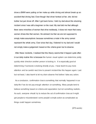 drove a BMW were putting on her make up while driving and almost break up an
accident that driving fast. Even though that driver honked at her, she did not
bother but just drove off. After I got back home, I told my dad about this shocking
incident since I was still a beginner on the road. My dad told me that although
there were minorities of woman that drive recklessly, it does not mean that every
woman drives like that woman. He advised me that we are not supposed to
simply make assumptions because sometimes a mole in the army cannot
represent the whole army. Ever since that day, I listened to my dad and I would
not simply make a judgement based on the criteria given but to observe.
After these incidents, I realized that this theory seems that it happen quite often
in our daily routine this is because the human visual system can determine pretty
quickly what direction another person is looking in. It is especially good at
determining if someone is looking directly at you. I have learnt to pay more
attention and be careful next time to prevent incident like this happen again. Last
but not least, I also learnt to let my drain observe first before I take any action.
As a conclusion, confirmation bias is something that normally happened in our
daily life if we do not pay enough attention on something. Many people tend to
believe something based on criteria and expectation but not something realistic.
As such, everyone should try to reduce the act of confirmation bias as it might
get people to misunderstand some people’s simple action as complicated as
things could happen sometimes.
(879 words)
 