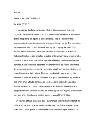 ENTRY 2
TOPIC – FALSE CONSENSUS
24 AUGUST 2015
In psychology, the false-consensus effect or false-consensus bias is a
cognitive bias whereby a person tends to overestimate the extent to which their
beliefs or opinions are typical of those of others. This is a tendency that
overestimates the numbers of people who act or think as we do. This may serve
as a self-protection function and reinforced by the company we keep. This
creates a false consensus, which can influence our decision and behaviors.
False confirmation is also an unfair prejudice and it will very easy to form a false
consensus. Other than that, people also tend to believe that their opinions are
common. False consensus describes this phenomenon, as people believe that
the consensus opinion or majority opinion that people only agrees with their own,
regardless of what their opinion. Besides, people would have a strong false
consensus when the matter in a question is of great importance to the individual
and when one’s attitude, behavior, or belief seems to be directly linked to a
specific situation. In contrast, false consensus would tend to be weaker when
people beliefs and behavior actually are shared by the vast majority of individuals
and also when it involves a negative aspect or view of the individual.
An example of false consensus that I experienced was that I remembered the
night when me and the whole squad went to watch movie in a cinema. I am a
coke lover. I would prefer to choose coke rather than other types of soda. So
 