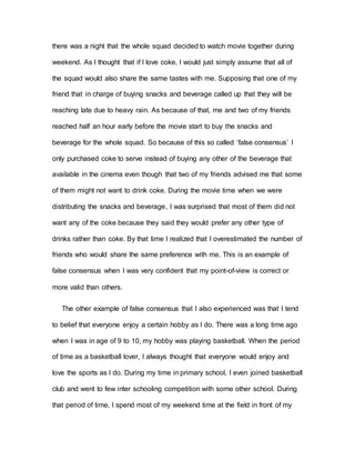 there was a night that the whole squad decided to watch movie together during
weekend. As I thought that if I love coke, I would just simply assume that all of
the squad would also share the same tastes with me. Supposing that one of my
friend that in charge of buying snacks and beverage called up that they will be
reaching late due to heavy rain. As because of that, me and two of my friends
reached half an hour early before the movie start to buy the snacks and
beverage for the whole squad. So because of this so called ‘false consensus’ I
only purchased coke to serve instead of buying any other of the beverage that
available in the cinema even though that two of my friends advised me that some
of them might not want to drink coke. During the movie time when we were
distributing the snacks and beverage, I was surprised that most of them did not
want any of the coke because they said they would prefer any other type of
drinks rather than coke. By that time I realized that I overestimated the number of
friends who would share the same preference with me. This is an example of
false consensus when I was very confident that my point-of-view is correct or
more valid than others.
The other example of false consensus that I also experienced was that I tend
to belief that everyone enjoy a certain hobby as I do. There was a long time ago
when I was in age of 9 to 10, my hobby was playing basketball. When the period
of time as a basketball lover, I always thought that everyone would enjoy and
love the sports as I do. During my time in primary school, I even joined basketball
club and went to few inter schooling competition with some other school. During
that period of time, I spend most of my weekend time at the field in front of my
 