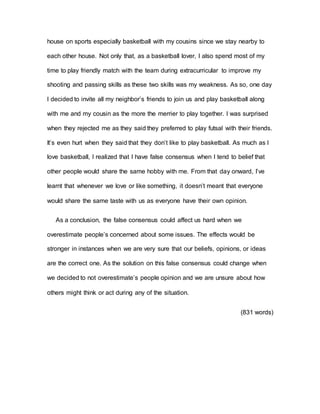 house on sports especially basketball with my cousins since we stay nearby to
each other house. Not only that, as a basketball lover, I also spend most of my
time to play friendly match with the team during extracurricular to improve my
shooting and passing skills as these two skills was my weakness. As so, one day
I decided to invite all my neighbor’s friends to join us and play basketball along
with me and my cousin as the more the merrier to play together. I was surprised
when they rejected me as they said they preferred to play futsal with their friends.
It’s even hurt when they said that they don’t like to play basketball. As much as I
love basketball, I realized that I have false consensus when I tend to belief that
other people would share the same hobby with me. From that day onward, I’ve
learnt that whenever we love or like something, it doesn’t meant that everyone
would share the same taste with us as everyone have their own opinion.
As a conclusion, the false consensus could affect us hard when we
overestimate people’s concerned about some issues. The effects would be
stronger in instances when we are very sure that our beliefs, opinions, or ideas
are the correct one. As the solution on this false consensus could change when
we decided to not overestimate’s people opinion and we are unsure about how
others might think or act during any of the situation.
(831 words)
 