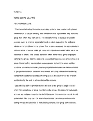 ENTRY 3
TOPIC-SOCIAL LOAFING
7 SEPTEMBER 2015
What is social loafing? In social psychology point of view, social loafing is the
phenomenon of people exerting less effort to archive a goal when they work in a
group than when they work alone. The idea of working in a group is typically
seen as a way to improve accomplishment of a task by pooling the skills and
talents of the individuals in that group. This is also a tendency for some people to
perform worse or simple tasks, yet better at complex tasks when there are in the
presence of others. This can be explained when there was a group of people
working in a group, it can be easier to conceal laziness when we are working in a
group. Social loafing has negative consequences for both the group and the
individual. An individual in the group might get effected when the individual start
to gauge their ow effort based on what others are doing instead of maintaining
standard of excellence towards achieving goal as this could lower the level of
satisfaction for the task in all members of the groups.
Social loafing can be promoted when the size of the group is large because
when there are plenty of group members in the group, it is easier for individuals
who are not motivate or productive to hid because there are more people to pick
up the slack. Not only that, low level of motivations can also promotes social
loafing through the absence of motivations prompts poor group participations.
 