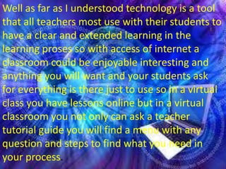 Well as far as I understood technology is a tool
that all teachers most use with their students to
have a clear and extended learning in the
learning proses so with access of internet a
classroom could be enjoyable interesting and
anything you will want and your students ask
for everything is there just to use so in a virtual
class you have lessons online but in a virtual
classroom you not only can ask a teacher
tutorial guide you will find a menu with any
question and steps to find what you need in
your process.
 