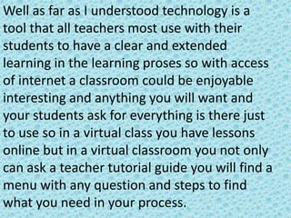 Well as far as I understood technology is a
tool that all teachers most use with their
students to have a clear and extended
learning in the learning proses so with access
of internet a classroom could be enjoyable
interesting and anything you will want and
your students ask for everything is there just
to use so in a virtual class you have lessons
online but in a virtual classroom you not only
can ask a teacher tutorial guide you will find a
menu with any question and steps to find
what you need in your process.
 