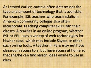 As I stated earlier, context often determines the
type and amount of technology that is available.
For example, ESL teachers who teach adults in
American community colleges also often
incorporate teaching computer skills into their
classes. A teacher in an online program, whether
ESL or EFL, uses a variety of web technologies for
his/her class, which may include Skype, or other
such online tools. A teacher in Peru may not have
classroom access to a, but have access at home so
that she/he can find lesson ideas online to use in
class.
 