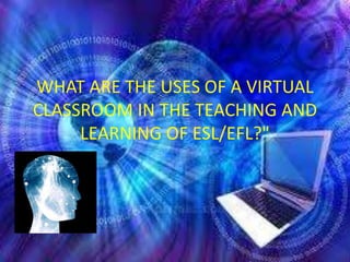 WHAT ARE THE USES OF A VIRTUAL
CLASSROOM IN THE TEACHING AND
     LEARNING OF ESL/EFL?"
 