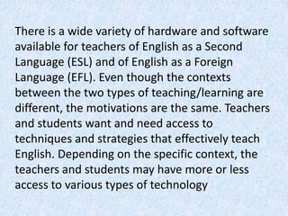 There is a wide variety of hardware and software
available for teachers of English as a Second
Language (ESL) and of English as a Foreign
Language (EFL). Even though the contexts
between the two types of teaching/learning are
different, the motivations are the same. Teachers
and students want and need access to
techniques and strategies that effectively teach
English. Depending on the specific context, the
teachers and students may have more or less
access to various types of technology
 