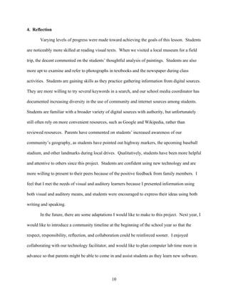 4. Reflection

       Varying levels of progress were made toward achieving the goals of this lesson. Students

are noticeably more skilled at reading visual texts. When we visited a local museum for a field

trip, the docent commented on the students’ thoughtful analysis of paintings. Students are also

more apt to examine and refer to photographs in textbooks and the newspaper during class

activities. Students are gaining skills as they practice gathering information from digital sources.

They are more willing to try several keywords in a search, and our school media coordinator has

documented increasing diversity in the use of community and internet sources among students.

Students are familiar with a broader variety of digital sources with authority, but unfortunately

still often rely on more convenient resources, such as Google and Wikipedia, rather than

reviewed resources. Parents have commented on students’ increased awareness of our

community’s geography, as students have pointed out highway markers, the upcoming baseball

stadium, and other landmarks during local drives. Qualitatively, students have been more helpful

and attentive to others since this project. Students are confident using new technology and are

more willing to present to their peers because of the positive feedback from family members. I

feel that I met the needs of visual and auditory learners because I presented information using

both visual and auditory means, and students were encouraged to express their ideas using both

writing and speaking.

       In the future, there are some adaptations I would like to make to this project. Next year, I

would like to introduce a community timeline at the beginning of the school year so that the

respect, responsibility, reflection, and collaboration could be reinforced sooner. I enjoyed

collaborating with our technology facilitator, and would like to plan computer lab time more in

advance so that parents might be able to come in and assist students as they learn new software.




                                                10
 