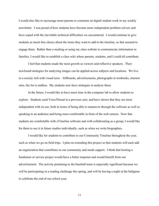 I would also like to encourage more parents to comment on digital student work in my weekly

newsletter. I was proud of how students have become more independent problem solvers and

have coped with the inevitable technical difficulties we encountered. I would continue to give

students as much free choice about the items they want to add to the timeline, as that seemed to

engage them. Rather than e-mailing or using my class website to communicate information to

families, I would like to establish a class wiki where parents, students, and I could all contribute.

       I feel that students made the most growth as viewers and reflective speakers. Their

newfound strategies for analyzing images can be applied across subjects and locations. We live

in a society rich with visual texts – billboards, advertisements, photographs in textbooks, internet

sites, the list is endless. My students now have strategies to analyze these.

       In the future, I would like to have more time in the computer lab to allow students to

explore. Students used VoiceThread in a previous unit, and have shown that they are more

independent with its use, both in terms of being able to maneuver through the software as well as

speaking to an audience and being more comfortable in front of the web camera. Now that

students are comfortable with xTimeline software and with collaborating as a group, I would like

for them to use it in future studies individually, such as when we write biographies.

       I would like for students to contribute to our Community Timeline throughout the year,

such as when we go on field trips. I plan on extending this project so that students will each add

an organization that contributes to our community and needs support. I think that hosting a

fundraiser or service project would have a better response and would benefit from our

advertisement. The activity pertaining to the baseball team is especially significant because we

will be participating in a reading challenge this spring, and will be having a night at the ballgame

to celebrate the end of our school year.




                                                 11
 