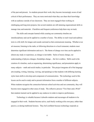 of the past and present. As students present their work, they become increasingly aware of and

critical of their performance. They are more motivated when they can share their knowledge

with an audience outside of our classroom. They are most engaged when working on

challenging and long-term projects, but several students are still attaining organizational skills to

manage time and materials. Checklists and frequent conferences help them stay on track.

       The skills and concepts learned while creating our community timeline are

interdisciplinary and can be applied to a number of areas. The ability to read visual and auditory

texts is a life skill, for images and sounds surround us that communicate meaning. Whether at an

art museum, listening to the radio, or following directions to a local restaurant, students must

determine significant information and use it. The theme of change over time can be applied to

almost any study or experience, as change is inevitable. Styles of music change, our

understanding of physics changes, friendships change… the list is endless. Skills used in the

creation of a timeline, such as sequencing, determining significance, and presentation apply to

many subjects – math and social studies, in particular. This project integrates all of the language

arts (reading, writing, listening, viewing, and speaking) so that students with differing learning

styles learn skills to develop each component of communication. The technology used in this

lesson can be used to study and to present information from a number of different subjects.

When students recognize the connection between school activities and our community, they will

become more engaged in other areas of study. The reflective process “Two Stars and a Wish”

that students learned can be applied to any endeavor in order to improve performance.

       Technology is valuable because it absorbs students and encourages all students to be

engaged in their work. Students become active, each busily working at his own pace, rather than

passive, as during traditional lectures. They feel confident because technology responds as




                                                  4
 