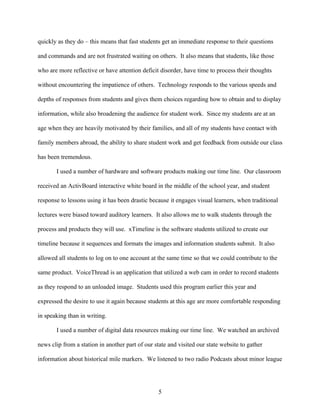 quickly as they do – this means that fast students get an immediate response to their questions

and commands and are not frustrated waiting on others. It also means that students, like those

who are more reflective or have attention deficit disorder, have time to process their thoughts

without encountering the impatience of others. Technology responds to the various speeds and

depths of responses from students and gives them choices regarding how to obtain and to display

information, while also broadening the audience for student work. Since my students are at an

age when they are heavily motivated by their families, and all of my students have contact with

family members abroad, the ability to share student work and get feedback from outside our class

has been tremendous.

       I used a number of hardware and software products making our time line. Our classroom

received an ActivBoard interactive white board in the middle of the school year, and student

response to lessons using it has been drastic because it engages visual learners, when traditional

lectures were biased toward auditory learners. It also allows me to walk students through the

process and products they will use. xTimeline is the software students utilized to create our

timeline because it sequences and formats the images and information students submit. It also

allowed all students to log on to one account at the same time so that we could contribute to the

same product. VoiceThread is an application that utilized a web cam in order to record students

as they respond to an unloaded image. Students used this program earlier this year and

expressed the desire to use it again because students at this age are more comfortable responding

in speaking than in writing.

       I used a number of digital data resources making our time line. We watched an archived

news clip from a station in another part of our state and visited our state website to gather

information about historical mile markers. We listened to two radio Podcasts about minor league




                                                  5
 