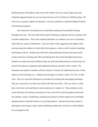 baseball mascots and stadiums, then went to the website of our new minor league team and

submitted suggested names for our new mascot because we’ll visit the new field this spring. We

went to two museums’ digital art collections. We also searched in a collection (Digital Forsyth)

of local historical photos.

        Our classroom is becoming more comfortable speaking and respectfully listening

throughout the year. This unit allowed the school technology coordinator and me to practice and

to model collaboration. Time in the computer lab allows my students to see me as a facilitator,

rather than as a source of information. I am more able to offer suggestions and support while

moving among the students to confer about their progress, so they are able to practice speaking

and listening with me. Student roles shift when using technology because they become peer

coaches and tutors, assisting each other and sharing their discoveries throughout the process.

Students are empowered and confident as they use tools that professionals use, because they are

trusted with expensive equipment and complicated software and their work is valued. The

interaction and attitude of students with less initiative or facility for traditional activities in class

improves with technology use. Students actively apply our school’s motto, The 3 R’s, to their

work. They are respectful of themselves and others by assisting and encouraging classmates.

They are responsible to use their time and do offer their best effort. They are reflective when

they review their work and behavior and consider how to improve it. These attitudes are key

social skills that will continue to develop over time, and will be useful throughout school and

into students’ careers. Establishing a learning environment in which students feel comfortable

speaking and are respectful learners is a year-long endeavor. Because this group is prone to

interruptions and teasing, I make a point of planning collaborative activities in which children

are encouraged to talk.




                                                    6
 