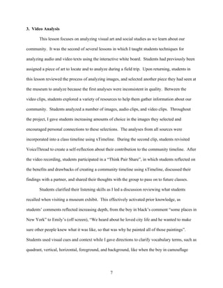 3. Video Analysis

       This lesson focuses on analyzing visual art and social studies as we learn about our

community. It was the second of several lessons in which I taught students techniques for

analyzing audio and video texts using the interactive white board. Students had previously been

assigned a piece of art to locate and to analyze during a field trip. Upon returning, students in

this lesson reviewed the process of analyzing images, and selected another piece they had seen at

the museum to analyze because the first analyses were inconsistent in quality. Between the

video clips, students explored a variety of resources to help them gather information about our

community. Students analyzed a number of images, audio clips, and video clips. Throughout

the project, I gave students increasing amounts of choice in the images they selected and

encouraged personal connections to these selections. The analyses from all sources were

incorporated into a class timeline using xTimeline. During the second clip, students revisited

VoiceThread to create a self-reflection about their contribution to the community timeline. After

the video recording, students participated in a “Think Pair Share”, in which students reflected on

the benefits and drawbacks of creating a community timeline using xTimeline, discussed their

findings with a partner, and shared their thoughts with the group to pass on to future classes.

       Students clarified their listening skills as I led a discussion reviewing what students

recalled when visiting a museum exhibit. This effectively activated prior knowledge, as

students’ comments reflected increasing depth, from the boy in black’s comment “some places in

New York” to Emily’s (off screen), “We heard about he loved city life and he wanted to make

sure other people knew what it was like, so that was why he painted all of those paintings”.

Students used visual cues and context while I gave directions to clarify vocabulary terms, such as

quadrant, vertical, horizontal, foreground, and background, like when the boy in camouflage




                                                 7
 