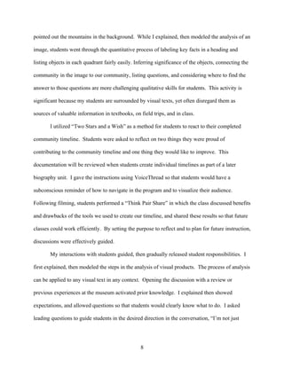 pointed out the mountains in the background. While I explained, then modeled the analysis of an

image, students went through the quantitative process of labeling key facts in a heading and

listing objects in each quadrant fairly easily. Inferring significance of the objects, connecting the

community in the image to our community, listing questions, and considering where to find the

answer to those questions are more challenging qualitative skills for students. This activity is

significant because my students are surrounded by visual texts, yet often disregard them as

sources of valuable information in textbooks, on field trips, and in class.

       I utilized “Two Stars and a Wish” as a method for students to react to their completed

community timeline. Students were asked to reflect on two things they were proud of

contributing to the community timeline and one thing they would like to improve. This

documentation will be reviewed when students create individual timelines as part of a later

biography unit. I gave the instructions using VoiceThread so that students would have a

subconscious reminder of how to navigate in the program and to visualize their audience.

Following filming, students performed a “Think Pair Share” in which the class discussed benefits

and drawbacks of the tools we used to create our timeline, and shared these results so that future

classes could work efficiently. By setting the purpose to reflect and to plan for future instruction,

discussions were effectively guided.

       My interactions with students guided, then gradually released student responsibilities. I

first explained, then modeled the steps in the analysis of visual products. The process of analysis

can be applied to any visual text in any context. Opening the discussion with a review or

previous experiences at the museum activated prior knowledge. I explained then showed

expectations, and allowed questions so that students would clearly know what to do. I asked

leading questions to guide students in the desired direction in the conversation, “I’m not just




                                                  8
 