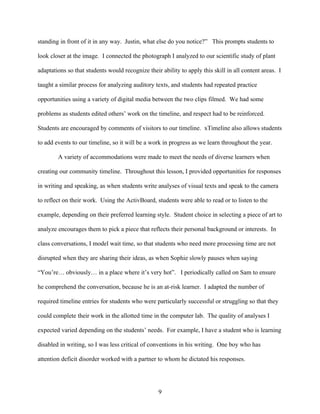 standing in front of it in any way. Justin, what else do you notice?” This prompts students to

look closer at the image. I connected the photograph I analyzed to our scientific study of plant

adaptations so that students would recognize their ability to apply this skill in all content areas. I

taught a similar process for analyzing auditory texts, and students had repeated practice

opportunities using a variety of digital media between the two clips filmed. We had some

problems as students edited others’ work on the timeline, and respect had to be reinforced.

Students are encouraged by comments of visitors to our timeline. xTimeline also allows students

to add events to our timeline, so it will be a work in progress as we learn throughout the year.

        A variety of accommodations were made to meet the needs of diverse learners when

creating our community timeline. Throughout this lesson, I provided opportunities for responses

in writing and speaking, as when students write analyses of visual texts and speak to the camera

to reflect on their work. Using the ActivBoard, students were able to read or to listen to the

example, depending on their preferred learning style. Student choice in selecting a piece of art to

analyze encourages them to pick a piece that reflects their personal background or interests. In

class conversations, I model wait time, so that students who need more processing time are not

disrupted when they are sharing their ideas, as when Sophie slowly pauses when saying

“You’re… obviously… in a place where it’s very hot”. I periodically called on Sam to ensure

he comprehend the conversation, because he is an at-risk learner. I adapted the number of

required timeline entries for students who were particularly successful or struggling so that they

could complete their work in the allotted time in the computer lab. The quality of analyses I

expected varied depending on the students’ needs. For example, I have a student who is learning

disabled in writing, so I was less critical of conventions in his writing. One boy who has

attention deficit disorder worked with a partner to whom he dictated his responses.




                                                  9
 