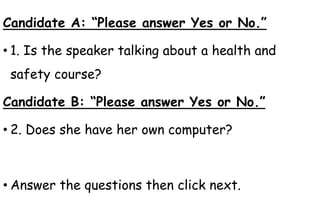 Candidate A: “Please answer Yes or No.”
• 1. Is the speaker talking about a health and
safety course?
Candidate B: “Please answer Yes or No.”
• 2. Does she have her own computer?
• Answer the questions then click next.
 
