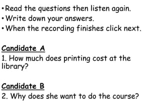•Read the questions then listen again.
•Write down your answers.
•When the recording finishes click next.
Candidate A
1. How much does printing cost at the
library?
Candidate B
2. Why does she want to do the course?
 