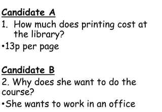 Candidate A
1. How much does printing cost at
the library?
•13p per page
Candidate B
2. Why does she want to do the
course?
•She wants to work in an office
 