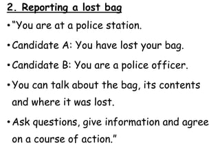 2. Reporting a lost bag
• “You are at a police station.
• Candidate A: You have lost your bag.
• Candidate B: You are a police officer.
• You can talk about the bag, its contents
and where it was lost.
• Ask questions, give information and agree
on a course of action.”
 