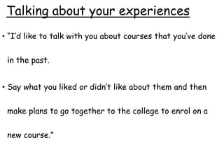 Talking about your experiences
• “I’d like to talk with you about courses that you’ve done
in the past.
• Say what you liked or didn’t like about them and then
make plans to go together to the college to enrol on a
new course.”
 