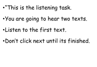 •“This is the listening task.
•You are going to hear two texts.
•Listen to the first text.
•Don’t click next until its finished.
 