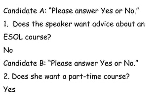 Candidate A: “Please answer Yes or No.”
1. Does the speaker want advice about an
ESOL course?
No
Candidate B: “Please answer Yes or No.”
2. Does she want a part-time course?
Yes
 