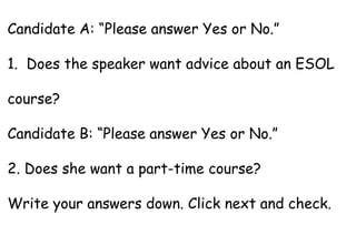 Candidate A: “Please answer Yes or No.”
1. Does the speaker want advice about an ESOL
course?
Candidate B: “Please answer Yes or No.”
2. Does she want a part-time course?
Write your answers down. Click next and check.
 