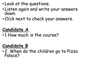 •Look at the questions.
•Listen again and write your answers
down.
•Click next to check your answers.
Candidate A
•1 How much is the course?
Candidate B
•2. When do the children go to Pizza
Palace?
 