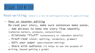 Design: Step by step
Post-writing (there’s a lot of editing/revising in good writing)
- Peer or teacher editing
Re-read your story, make sure sentences make sense.
. Add phrases to make the story flow smoothly
(cohesion markers, pronouns, conjunctions)
. Eliminate “fluff” (unnecessary or redundant details)
. Proof-read (check: spelling, vocabulary, grammar)
. Edit your paper (peer/teacher-editing)
. Share with audience (it helps to see the purpose of
writing, beyond getting a grade)
 