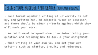 Define your purpose and reader (academic writing)
. Most formal academic writing at university is set
by, and written for, an academic tutor or assessor,
and there should be clear criteria against which they
will mark your work.
. You will need to spend some time interpreting your
question and deciding how to tackle your assignment
. When writing on your own you can set your own
criteria such as clarity, brevity and relevance.
 